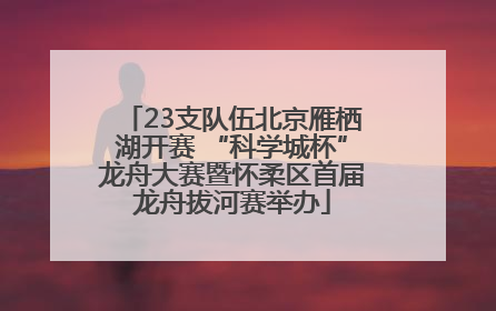 23支队伍北京雁栖湖开赛 “科学城杯”龙舟大赛暨怀柔区首届龙舟拔河赛举办