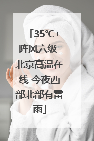 35℃+阵风六级 北京高温在线 今夜西部北部有雷雨