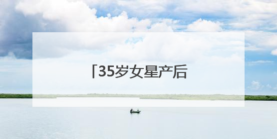 35岁女星产后首次现身，最新发文：好久不见