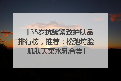 35岁抗皱紧致护肤品排行榜，推荐：松弛垮脸肌肤天菜水乳合集