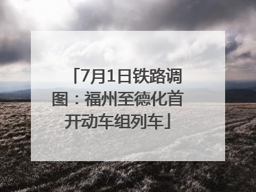 7月1日铁路调图：福州至德化首开动车组列车