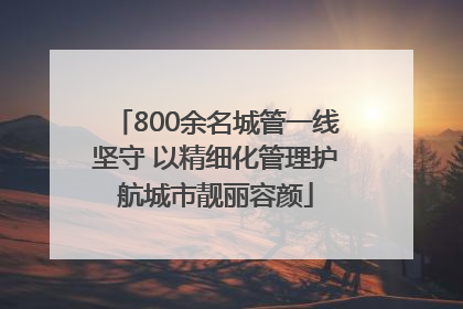 800余名城管一线坚守 以精细化管理护航城市靓丽容颜